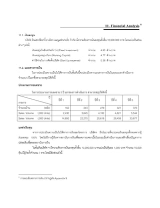 11. Financial Analysis 9
11.1. เงินลงทุน
บริษัท อินเตอรล็อกกิ้ง บล็อก แมนูแฟกเจอริ่ง จํากัด มีความตองการเงินลงทุนทั้งสิ้น 10,000,000 บาท โดยแบงเปนสวน
ตาง ๆ ดังนี้
เงินลงทุนในสินทรัพยถาวร (Fixed Investment) จํานวน 4.85 ลานบาท
เงินลงทุนหมุนเวียน (Working Capital) จํานวน 4.77 ลานบาท
คาใชจายในการจัดตั้งบริษัท (Start Up expense) จํานวน 0.38 ลานบาท
11.2. แผนทางการเงิน
ในการประเมินความเปนไปไดทางการเงินขั้นตนนี้จะประเมินจากแผนทางการเงินในระยะเวลาดําเนินการ
จํานวน 5 ปแรกซึ่งสามารถสรุปไดดังนี้
ประมาณการยอดขาย
ในการประมาณการยอดขาย 5 ป แรกของการดําเนินการ สามารถสรุปไดดังนี้
ป
รายการ
ปที่ 1 ปที่ 2 ปที่ 3 ปที่ 4 ปที่ 5
จํานวนบาน (หลัง) 162 243 279 321 370
Sales Volume (,000 Units) 2,430 3,645 4,192 4,821 5,544
Sales Volume (,000 Units) 14,850 22,275 25,616 29,459 33,877
แหลงเงินทุน
จากการประเมินความเปนไปไดทางการเงินของโครงการ บริษัทฯ มีนโยบายที่จะระดมเงินลงทุนทั้งหมดจากผู
รวมลงทุน 100% โดยไมมีการกูเงินจากสถาบันการเงินเพื่อลดภาระดอกเบี้ยในระยะเริ่มดําเนินการและหลีกเลี่ยงปญหาการ
ปลอยสินเชื่อของสถาบันการเงิน
ในขั้นตนบริษัท ฯ มีความตองการเงินลงทุนทั้งสิ้น 10,000,000 บาทแบงเปนหุนละ 1,000 บาท จํานวน 10,000
หุน มีผูกอตั้งจํานวน 7 ราย โดยมีสัดสวนดังนี้
____________________________
9
รายละเอียดทางการเงิน ปรากฏดัง Appendix 9
 
