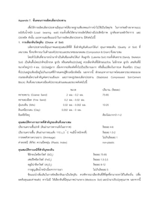 Appendix 7. ขั้นตอนการผลิตบล็อกประสาน
เพื่อใหการผลิตบล็อกประสานมีคุณภาพไดมาตรฐานเพียงพอแกการนําไปใชเปนวัสดุกอ ในการกอสรางอาคารแบบ
ผนังรับนํ้าหนัก (Load bearing wall) รวมทั้งเพื่อใหสามารถผลิตไดอยางมีประสิทธิภาพ ถูกตองตามหลักวิชาการ และ
ประหยัด ดังนั้น แนวทางและขอแนะนําในการผลิตบล็อกประสาน มีดังตอไปนี้
1. การเลือกดินวัตถุดิบ (Choice of Soil)
บล็อกประสานจะมีคุณภาพและคุณสมบัติที่ดี สิ่งสําคัญอันดับแรกไดแก คุณภาพของดิน (Quality of Soil) ที่
เหมาะสม ซึ่งจะพิจารณาในดานองคประกอบและขนาดของมวลผสม (Composition & Grain) ที่เหมาะสม
โดยทั่วไปดินที่สามารถนํามาทําเปนดินซีเมนตจะไดแก ดินลูกรัง (Lateritie Soil) รวมทั้งดินทราย (Sandy Skeleton
Soil) เปนดินตื้นโดยปกติจะมีกรวด ลูกรัง หรือเศษหินปะปนอยู ควรเลือกดินที่มีลักษณะรวน ไมมีกรวด ลูกรัง เศษหินที่มี
ขนาดใหญกวา 4 มม. ปะปนอยูมาก เนื่องจากจะตองคัดทิ้งไปเปนปริมาณมาก หรือสิ้นเปลืองในการบด ดินเหนียว (Clay)
ที่ปะปนอยูจะตองมีอยูไมเกินเกณฑที่กําหนดจนรูสึกเหนียวติดมือ นอกจากนี้ ลักษณะทางกายภาพโดยเฉพาะขนาดของมวล
รวมของดินมีความสําคัญตอความแข็งแรง และการคงรูปของบล็อกประสาน (Stabilized Compressed Soil-Cement
Block) ดินที่เหมาะสมควรมีองคประกอบสวนผสมและขนาดดังตอไปนี้
ขนาด ปริมาณ (รอยละ)
ทรายหยาบ (Coarse Sand) 2 มม. - 0.2 มม. 75-85
ทรายละเอียด (Fine Sand) 0.2 มม. - 0.02 มม.
ฝุน/ผงดิน (Silts) 0.02 มม. - 0.002 มม. 10-25
ดินเหนียว/เลน (Clay) 0.002 มม. - 0 มม.
อินทรียวัตถุ ตองไมมากกวา 1-2
คุณสมบัติทางกายภาพที่สําคัญของดินที่เหมาะสม
ปริมาณความชื้นปกติ (ดินผานการตากแหงในอากาศ) รอยละ 4-6
ปริมาณความชื้น (ดินผานการอบแหง 110 + 5 °
C จนมีนํ้าหนักคงที่) รอยละ 1.5-2
การหดตัวทางความยาว (Shrinkage) ไมเกินรอยละ 1
คาดรรชนี (พิกัด) ความยืดหยุน (Plastic Index) non-plastic
คุณสมบัติทางเคมีที่สําคัญของดิน
ซิลิกอนไดออกไซด (SiO2) รอยละ 75-85
เฟอรริคออกไซด (FeO3) รอยละ 1.5-3.5
อลูมินาออกไซด (AI2O3) รอยละ 8-12
การสูญเสียนํ้าหนักเนื่องจากการเผา ไมเกินรอยละ 5
ขอแนะนําเพิ่มเติมในการคัดเลือกดินมาเปนวัตถุดิบ ควรพิจารณาเลือกดินที่ดีที่สุดที่สามารถหาไดในทองถิ่น (เพื่อ
ลดตนทุนและคาขนสง) หากไมมี ใหเลือกดินที่มีคุณภาพปานกลาง (Mediocre Soil) และนํามาปรับปรุงคุณภาพ นอกจากนี้
 