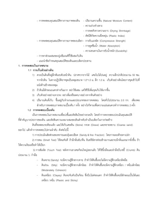 - การทดสอบคุณสมบัติทางกายภาพของดิน - ปริมาณความชื้น (Natural Moisture Content)
- ความถวงจําเพาะ
- การหดตัวทางความยาว (Drying Shrinkage)
- ดัชนีพิกัดความยืดหยุน (Plastic Index)
- การทดสอบคุณสมบัติทางกายภาพของบล็อก - การรับแรงอัด (Compressive Strength)
- การดูดซึมนํ้า (Water Absorption)
- ความทนทานในการรับนํ้าหนัก (Durability)
- การหาสวนผสมของปูนซีเมนตที่ใชผสมกับดิน
- แนะนําขอกําหนดคุณสมบัติของดินและบล็อกประสาน
1. การทดสอบในภาคสนาม
1.1 การเก็บตัวอยางดิน
1) ควรเปนดินที่อยูลึกพนระดับหนาดิน ปราศจากรากไม เศษใบไมปนอยู ความลึกปกติประมาณ 50 ซม.
จากผิวดิน ในทางปฏิบัติอาจขุดเปนหลุมขนาด 1.0*1.0 ม. ลึก 1.0 ม. เก็บตัวอยางดินโดยการขุดเขาไปที่
ผนังดานขางของหลุม
2) ถาดินมีลักษณะแตกตางกันมาก อยาใชผสม แตใชวิธีเพิ่มจุดเก็บใหมากขึ้น
3) เก็บตัวอยางอยางเจาะจง อยาเพิ่มหรือลดบางอยางจากดินตัวอยาง
4) ปริมาณดินที่เก็บ ขึ้นอยูกับจํานวนและประเภทของการทดสอบ โดยทั่วไปประมาณ 2.0 กก. เพียงพอ
สําหรับการทดสอบภาคสนามเบื้องตน 1 ครั้ง อยางไรก็ตามเพื่อความแนนอนควรทําการทดสอบ 2 ครั้ง
1.2 การทดสอบเบื้องตน
เปนการทดสอบในภาคสนามเพื่อบงชี้และตัดสินใจอยางรวดเร็ว โดยทําการตรวจสอบประเมินคุณสมบัติ
ที่สําคัญบางประการของดิน และตัดสินความเหมาะสมของดินสําหรับทําเปนบล็อกในการกอสราง
ดินที่ทดสอบจะตองแหง และใหเก็บเศษหิน (Stone) กรวด (Grave) และทรายหยาบ (Coarse sand)
ออกไป แลวทําการทดสอบไปตามลําดับ ดังตอไปนี้
1) การประเมินสัดสวนของทรายและฝุนละเอียด (Sandy & fine Fraction) โดยการมองดวยตาเปลา
2) การดม (Smell Test) ใหดมทันที ถามีกลิ่นอับ/หืน อินทรียสารคอนขางมากและจะมีกลิ่นแรงมากยิ่งขึ้น ถา
ใหความรอนหรือทําใหเปยก
3) การสัมผัส (Touch Test) หลังจากเอาเศษกอนใหญออกแลว ใหใชนิ้วมือและฝามือบีบ/ขยี้ (Crumb) ดิน
ประมาณ ½ กํามือ
- ดินทราย (Sandy) จะมีความรูสึกสาก/คาย ถาทําใหดินชื้นจะไมมีความรูสึกเหนียวติดมือ
- ดินรวน (Silty) จะมีความรูสึกสากเล็กนอย ถาทําใหดินชื้นจะมีความรูสึกเหนียว / หนึบเล็กนอย
(Moderately Cohesion)
- ดินเหนียว (Clayey) ดินจะจับตัวเปนกอน ซึ่งบีบไมคอยแตก ถาทําใหดินชื้นจะมีลักษณะปนไดและ
เหนียว / หนึบ (Plastic and Sticky)
 