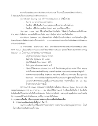 หากดินที่ทดสอบมีสวนผสมของดินเหนียวมากเกินกวาเกณฑ ทั้งในกรณีนี้และทุกกรณีที่จะกลาวถึงตอไป
นี้ ถือวาเปนดินที่ไมเหมาะสมที่จะนํามาใชทําบล็อกประสาน
4) การลางออก (Washing Test) หลังจากการทดสอบตามขอ 3) ใหใชนํ้าลางมือ
- ดินทราย จะสามารถลางออกสะอาดโดยงาย
- ดินเหนียว จะรูสึกเปนแปง (Power) และสามารถลางออกสะอาดโดยไมลําบาก
- ดินเหนียว จะรูสึกถึงความเหนียว (Clayey) และลางออกใหสะอาดไดยาก
5) ความวาว (Luster Test) ใหความชื้นแกดินแลวปนเปนกอน ใชมีดผาครึ่งกอนดินหากรอยตัดมีลักษณะ
ดาน แสดงวาเปนดินรวน หากรอยตัดมีลักษณะเปนมัน แสดงวาดินตัวอยางคอนขางจะเปนดินเหนียว
6) การยึดเกาะ (Adhesion Test) ใชมีดแทงกอนดิน (ที่เตรียมไวเชนเดียวกับขอ 5) หากเปนดินเหนียวจะรูสึก
ถึงความฝดและแรงยึดติดแนนระหวางเนื้อดินและใบมีด หากการแทงไมตองใชแรงมากถึงแมจะมีดินติดตามใบมีดินออกมา
บางแสดงวาเปนดินรวน
7) การตกตะกอน (Sedimentation Test) เปนการพิจารณาขนาดของมวลและปริมาณสัดสวนของแตละ
ขนาด (Texture & Size at Different Fractions) รวมทั้งคุณภาพของ fine fraction อุปกรณที่ใชมีเพียงขวดปากกวาง ความจุ
ประมาณ 1 ลิตร นํ้าสะอาดและดินที่จะทดสอบ นํามาทดสอบโดย
- ใสดินที่จะทดสอบในขวด ประมาณ 1/3 ขวด
- เติมนํ้าลงไป สูงประมาณ 3/4 ของขวด
- ปลอยใหดินชุมนํ้า โดยอาจคนเบาๆ ใหทั่ว
- ปดฝาขวดเขยาอยาแรง ประมาณ 1-2 นาที
- ปลอยทิ้งไวใหตกตะกอน ประมาณ 30-45 นาที (โดยปกติจะสมบูรณประมาณ 6-8 ชั่วโมง) ตอนบน
ของผิวนํ้าจะมีพวกสารอินทรียลอยอยู และอาจมีผงละเอียด (Fine Colloids) ลอยแขวนตัวอยูในนํ้า
- การตกตะกอนจะแยกเปนชั้นๆ ลางสุดไดแก กรวด/ทราย ถัดขึ้นมาเปนผงทราย/ดิน ชั้นบนสุดจะเปน
พวกดิน/เลน การคํานวณปริมาณของวัสดุแตละชั้นคิดเทียบกับความสูงของวัสดุทั้งหมดเทากับ 100
อยางไรก็ตามสัดสวนของวัสดุแตละชั้นจะคลาดเคลื่อนเล็กนอย โดยเฉพาะชั้นของ Silts และ Clay
ซึ่งจะมีการขยายตัวเนื่องจากชุมนํ้า
8) การหดตัว (Shrinkage) ทดสอบโดยการอัดดินซึ่งมีความชื้นสูงสุด (Optimum Moisture Contents) ลงใน
กลองไมทดสอบขนาดยาว 60 ซม. กวาง 4 ซม. สูง 4 ซม. ปลอยทิ้งไวใหตากแดด 3 วัน หรือวางทิ้งไวในที่รม 7 วัน เมื่อดัน
ดินที่แหง-แข็งตัวไปรวมกันทางดานใดดานหนึ่งของกลอง วัดชองวางสวนที่เหลือ จะสามารถคํานวณสัดสวนการหดตัวของดิน
ที่ทําการทดสอบได โดยปกติดินที่เหมาะสม จะมีอัตราการหดตัวไมเกินรอยละ 1
2. การทดสอบเบื้องตน เพื่อควบคุมคุณภาพของการผลิตและผลิตภัณฑของบล็อก
2.1 การออกแบบสวนผสมของปูนซีเมนต : ดิน : นํ้า
คุณภาพของบล็อกที่ผลิตไดขึ้นอยูกับปจจัยหลายประการ ดังไดกลาวมาแลวของขอแนะนําในการผลิต ตั้งแต
ขั้นการเลือกดินวัตถุดิบไปจนกระทั่งการบม
 