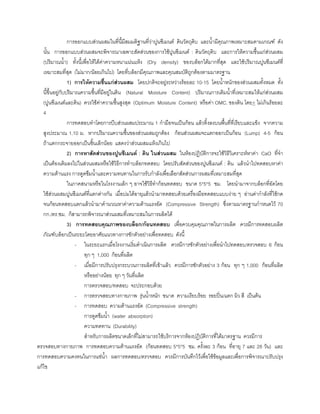 การออกแบบสวนผสมในที่นี้มีสมมติฐานที่วาปูนซีเมนต ดินวัตถุดิบ และนํ้ามีคุณภาพเหมาะสมตามเกณฑ ดัง
นั้น การออกแบบสวนผสมจะพิจารณาเฉพาะสัดสวนของการใชปูนซีเมนต : ดินวัตถุดิบ และการใหความชื้นแกสวนผสม
(ปริมาณนํ้า) ทั้งนี้เพื่อใหไดคาความหนาแนนแหง (Dry density) ของบล็อกไดมากที่สุด และใชปริมาณปูนซีเมนตที่
เหมาะสมที่สุด (ไมมาก/นอยเกินไป) โดยที่บล็อกมีคุณภาพและคุณสมบัติถูกตองตามมาตรฐาน
1) การใหความชื้นแกสวนผสม โดยปกติจะอยูระหวางรอยละ 10-15 โดยนํ้าหนักของสวนผสมทั้งหมด ทั้ง
นี้ขึ้นอยูกับปริมาณความชื้นที่มีอยูในดิน (Natural Moisture Content) ปริมาณการเติมนํ้าที่เหมาะสมใหแกสวนผสม
(ปูนซีเมนตและดิน) ควรใชคาความชื้นสูงสุด (Optimum Moisture Content) หรือคา OMC. ของดิน โดย+ ไมเกินรอยละ
4
การทดสอบทําโดยการบีบสวนผสมประมาณ 1 กํามือจนเปนกอน แลวทิ้งลงบนพื้นที่ที่เรียบและแข็ง จากความ
สูงประมาณ 1.10 ม. หากปริมาณความชื้นของสวนผสมถูกตอง กอนสวนผสมจะแตกออกเปนกอน (Lump) 4-5 กอน
ถาแตกกระจายออกเปนชิ้นเล็กนอย แสดงวาสวนผสมแหงเกินไป
2) การหาสัดสวนของปูนซีเมนต : ดิน ในสวนผสม ในหองปฏิบัติการจะใชวิธีวิเคราะหหาคา CaO ที่จํา
เปนตองเติมลงไปในสวนผสมหรือใชวิธีการทําบล็อกทดสอบ โดยปรับสัดสวนของปูนซีเมนต : ดิน แลวนําไปทดสอบหาคา
ความตานแรง การดูดซึมนํ้าและความทนทานในการรับกําลังเพื่อเลือกสัดสวนการผสมที่เหมาะสมที่สุด
ในภาคสนามหรือในโรงงานเล็ก ๆ อาจใชวิธีทํากอนทดสอบ ขนาด 5*5*5 ซม. โดยนํามาจากบล็อกที่อัดโดย
ใชสวนผสมปูนซีเมนตที่แตกตางกัน เมื่อบมไดอายุแลวนํามาทดสอบดวยเครื่องมือทดสอบแบบงาย ๆ อานคากําลังที่ใชกด
จนกอนทดสอบแตกแลวนํามาคํานวณหาคาความตานแรงอัด (Compressive Strength) ซึ่งตามมาตรฐานกําหนดไว 70
กก./ตร.ซม. ก็สามารถพิจารณาสวนผสมที่เหมาะสมในการผลิตได
3) การทดสอบคุณภาพของบล็อก/กอนทดสอบ เพื่อควบคุมคุณภาพในการผลิต ควรมีการทดสอบผลิต
ภัณฑบล็อกเปนระยะโดยอาศัยแนวทางการชักตัวอยางเพื่อทดสอบ ดังนี้
- ในระยะแรกเมื่อโรงงานเริ่มดําเนินการผลิต ควรมีการชักตัวอยางเพื่อนําไปทดสอบ/ตรวจสอบ 6 กอน
ทุก ๆ 1,000 กอนที่ผลิต
- เมื่อมีการปรับปรุงกระบวนการผลิตที่เขาแลว ควรมีการชักตัวอยาง 3 กอน ทุก ๆ 1,000 กอนที่ผลิต
หรืออยางนอย ทุก ๆ วันที่ผลิต
การตรวจสอบ/ทดสอบ จะประกอบดวย
- การตรวจสอบทางกายภาพ รุนนํ้าหนัก ขนาด ความเรียบรอย รอยปน/แตก ผิว สี เปนตน
- การทดสอบ ความตานแรงอัด (Compressive strength)
การดูดซึมนํ้า (water absorption)
ความทดทาน (Durability)
สําหรับการผลิตขนาดเล็กที่ไมสามารถใชบริการจากหองปฏิบัติการที่ไดมาตรฐาน ควรมีการ
ตรวจสอบทางกายภาพ การทดสอบความตานแรงอัด (กอนทดสอบ 5*5*5 ซม. ครั้งละ 3 กอน ที่อายุ 7 และ 28 วัน) และ
การทดสอบความคงทนในการแชนํ้า ผลการทดสอบ/ตรวจสอบ ควรมีการบันทึกไวเพื่อใชขอมูลและเพื่อการพิจารณาปรับปรุง
แกไข
 
