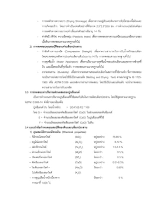 - การหดตัวทางความยาว (Drying Shrinkage) เพื่อหาความอยูตัวและสังเกตการจับยึดของเนื้อดินและ
การเกิดรอยราว โดยการทําเปนแทงตัวอยางที่มีขนาด 2.5*2.5*28.6 ซม. การคํานวณเปอรเซนตของ
การหดตัวทางความยาวจะทําเมื่อแทงตัวอยางมีอายุ 14 วัน
- คาดัชนี (พิกัด) ความยืดหยุน (Plasticity Index) เพื่อการทดลองหาความเหนียวและแรงยึดเกาะของ
เนื้อดินการทดสอบตามมาตรฐานทั่วไป
2) การทดสอบคุณสมบัติของแทงบล็อกประสาน
- กําลังตานทางแรงอัด (Compressive Strength) เพื่อหาความสามารถในการรับนํ้าหนักของบล็อก
โดยจะทดสอบหลังจากบมแทงบล็อกแลวประมาณ 14 วัน การทดสอบตามมาตรฐานทั่วไป
- การดูดซึมนํ้า (Water Absorption) เพื่อหาปริมาณการดูดซึมนํ้าของแทงบล็อกและตรวจการชํารุดที่
ผิว และเนื้อของดินที่จุดอิ่มตัว การทดสอบตามมาตรฐานทั่วไป
- ความทนทาน (Durability) เพื่อหาความทนทานของแทงบล็อกในสภาวะที่ใชงานจริง ซึ่งการทดสอบ
จะเปนการเรงสภาวะโดยใชวิธีเปยกและแหง (Wetting and Drying Test) ตามมาตรฐาน IS 1725-
1960 หรือ ASTM D 559 และหลังจากผานการทดสอบ โดยวิธีเปยกและแหงแลว จะนํามาทดสอบ
ความสามารถในการรับแรงอัด
3.3 การทดสอบหาปริมาณสวนผสมของปูนซีเมนต
เปนการคํานวณหาปริมาณปูนซีเมนตที่ใชผสมกับดินในการผลิตบล็อกประสาน โดยใชสูตรตามมาตรฐาน
ASTM D 806-74 ดังมีรายละเอียดคือ
ปูนซีเมนต (% โดยนํ้าหนัก) = [(G-F)/(E-F)] * 100
โดย G = จํานวนรอยละของคัลเซียมออกไซด (CaO) ในสวนผสมของดินซีเมนต
E = จํานวนรอยละของคัลเซียมออกไซด (CaO) ในปูนซีเมนตที่ใช
F = จํานวนรอยละของคัลเซียมออกไซด (CaO) ในดิน
3.4 แนะนําขอกําหนดคุณสมบัติของดินและบล็อกประสาน
1) คุณสมบัติทางเคมีของดิน (Chemical properties)
- ซิลิกอนไดออกไซด (SiO2) อยูระหวาง 75-85 %
- อลูมินัมออกไซด (Al2O3) อยูระหวาง 8-12 %
- เฟอรริกอนไซด (Fe2O3) อยูระหวาง 1.5-3.5 %
- มักเนเซียมออกไซด (MgO) นอยกวา 0.5 %
- ซัลเฟอรไตรออกไซด (SO3) นอยกวา 0.5 %
- คัลเซียมออกไซด (CaO) อยูระหวาง 0.01-0.3%
- โซเดียมออกไซด + (Na2O) นอยกวา 0.60%
โปรตัสเซียมออกไซด (K2O)
- การสูญเสียนํ้าหนักเนื่องจาก นอยกวา 5 %
การเผาที่ 1,000 0
C
 