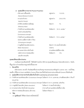 2) คุณสมบัติทางกายภาพ (Physical Properties)
- ปริมาณความชื้นของดิน อยูระหวาง 1.5-2.0%
(Natural Moisture Content)
- ความถวงจําเพาะ อยูระหวาง 2.55-2.70%
(specific Gravity)
- คาพิกัด (ดรรชนี)ความยืดหยุน นอยกวา 7%
(Plasticity Index)
- กําลังตานทานแรงอัดของบล็อก ไมนอยกวา 55 กก. แรง/ชม.2
ประสาน (ของแตละกอน)
(Compressive strength)
- กําลังตานทานแรงอัดของบล็อก ไมนอยกวา 70 กก. แรง/ชม.2
ประสาน (เฉลี่ยจากบล็อก 5 กอน)
(Compressive strength)
- การดูดซึมนํ้าของบล็อกประสาน นอยกวา 15% ของนํ้าหนักบล็อก
(Water Absorption) ประสาน
- ความทนทานในการรับนํ้าหนัก คาแรงอัดควรเพิ่มขึ้นจากเดิม
(หลังจากผานการทดสอบเปยก ไมนอยกวา 15%
และแหง 6 รอบแลว)
คุณสมบัติของบล็อกประสาน
เกณฑและรายละเอียดตอไปนี้ ใชเปนขอกําหนดในการพิจารณาคุณสมบัติและคุณภาพของบล็อกประสาน อันเปน
พื้นฐานในการกําหนดเปนมาตรฐานตอไปนี้ในอนาคต
1. นิยามทั่วไป
บล็อกประสาน หมายถึง กอนวัสดุกอซึ่งประกอบดวยอนุภาคมวลรวมประเภทดินลูกรัง (Lateritic Soil) รวมทั้งวัสดุ
ผสมอื่น ๆ ที่มีขนาด (Grain) และสัดสวน (Texture) ที่เหมาะสม ซึ่งฝงในตัวประสานประเภทซีเมนต (Cement) ที่แข็งตัวแลว
2. คุณสมบัติทางกายภาพ สําหรับบล็อกรับนํ้าหนัก (Load-bearing soil-cement block)
2.1 กําลังตานทานแรงอัดของบล็อก (Compressive Strength) ไมนอยกวา 70 กก. แรง/ตร.ชม. (คาเฉลี่ยของบล็อก 5 กอน ที่
อายุ 28 วัน)
2.2 กําลังตานทานแรงอัดของบล็อก (Compressive Strength) ไมนอยกวา 55 กก. แรง/ตรงชม. แตละกอน
2.3 การดูดซึมนํ้าของบล็อก (Water absorption) ไมนอยกวา 15 (ของนํ้าหนักบล็อก)
2.4 ความทนทานในการรับนํ้าหนัก (Durability) คาความตานทานแรงอัดควรเพิ่มขึ้นจากเดิม
หลังจากการทดสอบเปยกและอบ แหง 6 รอบ ไมนอยกวารอยละ 15
3. วัสดุ
3.1 ปูนซีเมนต ใหใชอยางใดอยางหนึ่งดังตอไปนี้
 