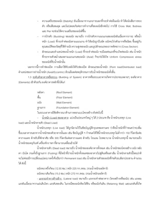 - ความเสถียรของผนัง (Stability) อันเนื่องมาจากแรงภายนอกที่กระทําตอผืนผนัง ทําใหผนังเสียการทรง
ตัว หรือเสียสมดุล และไมปลอดภัยตอการทํางานที่ของผนังอีกตอไป การใช Cross Wall, Buttress
และ Pier จะชวยใหความเสถียรของผนังดีขึ้น
- การโกงตัว (Buckling) ของผนัง หมายถึง การโกงตัวจากแนวแกนของผนังอันเนื่องจากภาระ หรือนํ้า
หนัก (Load) ที่กระทําตอผนังตามแนวแกน ทําใหผนังถูกบีบอัด ผนังจะโกงตัวมากหรือนอย ขึ้นอยูกับ
คุณสมบัติของวัสดุที่ใชทําผนัง ความสูงของผนัง และรูปลักษณะของภาคตัดขวาง (Cross Section)
- ลักษณะและตําแหนงของนํ้าหนัก (Load) ที่กระทําตอผนัง จะมีผลตอแรงที่จะเกิดตอผนัง เชน นํ้าหนัก
ที่กระจายตัวสมํ่าเสมอตามแนวแกนของผนัง (Axial) ก็จะกอใหเกิด Uniform Compressive stress
ของผนังที่รับนํ้าหนักนั้น
นอกจากนี้การทําชองเปด การเลือกใชทับหลังใหกับชองเปด ลักษณะของนํ้าหนัก (Point load/Distributed load)
ตําแหนงของการถายนํ้าหนัก (Axial/Eccentric) ลวนมีผลตอพฤติกรรมการรับนํ้าหนักของผนังทั้งสิ้น
1.3 ระดับตัวอาคารหรือระบบ (Building of System) อาคารหรือระบบอาคารเกิดจากประกอบหลายๆ องคอาคาร
(Elements) เขาดวยกัน องคอาคารหลักซึ่งไดแก
หลังคา (Roof Element)
พื้น (Floor Element)
ผนัง (Wall Element)
ฐานราก (Foundation Element)
ในระบบอาคารมีขอพิจารณาดานการออกแบบโครงสราง ดังตอไปนี้
- นํ้าหนัก (Load) ของอาคาร แบงเปนประเภทใหญ ๆ ได 2 ประเภท คือ นํ้าหนักบรรทุก (Live
load) และนํ้าหนักตายตัว (Dead Load)
นํ้าหนักบรรทุก (Live load) ไดถูกนิยามไวในขอบัญญัติกรุงเทพมหานคร วาคือนํ้าหนักที่กําหนดวาจะเพิ่ม
ขึ้นบนอาคารนอกจากนํ้าหนักของตัวอาคารนั้นเอง เชน ขอบัญญัติ ฯ กําหนดใหใชนํ้าหนักรถบรรทุกไมตํ่ากวา 150 กิโลกรัมตอ
ตารางเมตร สําหรับที่พักอาศัย หรือ 300 กิโลกรัมตอตารางเมตร สําหรับ โรงแรม โรงพยาบาล นํ้าหนักบรรทุกนี้ หมายรวมถึง
นํ้าหนักของครุภัณฑ เครื่องจักร ฯลฯ ที่สามารถเคลื่อนยายได
นํ้าหนักตายตัว (Dead load) หมายถึง นํ้าหนักขององคอาคารทั้งหมด เชน นํ้าหนักของโครงสราง ผนัง หลัง
คา บันได รวมทั้งถึงฐานราก (Footing) ที่มีหนาที่ถายนํ้าหนักทั้งหมดของอาคารไปสูดินหรือเสาเข็ม นํ้าหนักตายตัวนี้โดยปกติ
จะไมคอยมีการเปลี่ยนแปลงบางครั้งจึงเรียกวา Permanent load เชน นํ้าหนักตายตัวของผนังที่กอดวยบล็อกประสาน คํานวณ
ได ดังนี้
ผนังหนาครึ่งกอน (12.50 ซม.) หนัก 225 กก./ตรม. (รวมนํ้าหนักมอรตาร)
ผนังหนาเต็มกอน (15.0 ซม.) หนัก 270 กก./ตรม. (รวมนํ้าหนักมอรตาร)
- แรงกระทําทางดานขาง (Lateral load) หมายถึง แรงกระทําตออาคาร (โครงสรางหรือผนัง) เชน แรงลม
แรงอันเนื่องมาจากแผนดินไหว แรงดันของดิน ในกรณีของผนังหองใตดิน หรือผนังกันดิน (Retaining Wall) และแรงดันที่เกิด
 