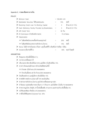 Appendix 9. รายละเอียดทางการเงิน
POLICY
Minimum Cash = 100,000 บาท
Marketable Securities ไดรับผลตอบแทน = 10% ตอป
Revolving Credit Loan For Working Capital = 3 ลานบาท (I=17%)
Cash Deficiency Facility Provided by Shareholders = 3 ลานบาท (I=17%)
A/R Credit Term = 60 วัน
คา Commission สําหรับพนักงานขาย = 1% of Sales
Depreciation
▭ ในสินทรัพยประเภทเครื่องจักรและอุปกรณ = 20% ตอป
▭ ในสินทรัพยประเภทอาคารสํานักงาน โรงงาน = 10% ตอป
Bonus ไมมีการจายในระยะ 2 ปแรก และตั้งแตปที่ 3 เปนตนไป จายปละ 1 เดือน
Dividend (เริ่มจายปที่ 3) = 40% ของกําไรสุทธิ
ASSUMPTION
ตนทุนขาย ปรับเพิ่มขึ้นปละ 5 %
ราคาขาย คงที่ตลอด 5 ป
ปริมาณขาย อัตราเติบโตปแรก 50% และปตอ ๆ ไปเติบโตปละ 15%
คาดวา ลักษณะพฤติกรรมการชําระเงินมีสัดสวนดังนี้
▭ ชําระสด เปนจํานวน 20% ของยอดขาย
▭ ชําระเงินเมื่อครบ 60 วัน จํานวน 80% ของยอดขาย
เงินเดือนพนักงาน และผูบริหาร ปรับเพิ่มปละ 10%
คาสวัสดิการพนักงาน ประมาณที่ 10% ของเงินเดือน
คาเชาอาคารสํานักงาน โรงงาน และโกดัง คงที่ตลอดอายุการเชา
คาโฆษณา และสงเสริมการขาย ปแรก 2.11 ลานบาท และในปตอ ๆ ไปเปน 7% ของยอดขาย
คาสาธารณูปโภค, วัตถุดิบ, คานํ้ามันเชื้อเพลิง, คาแรงงาน และคาประกัน ปรับขึ้นปละ 5%
งบวิจัยและพัฒนา คิดเปน 0.5% ของยอดขาย
ภาษีเงินไดนิติบุคคล (Corporate Tax) 30%
 