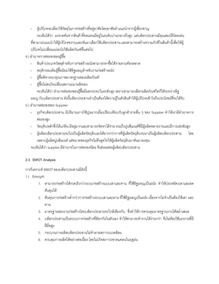 - ผูบริโภคจะเลือกใชวัสดุในการกอสรางที่อยูอาศัยโดยอาศัยคําแนะนําจากผูเชี่ยวชาญ
จะเห็นไดวา แรงกดดันจากสินคาที่ทดแทนมีอยูในระดับปานกลางถึงสูง แตบล็อกประสานมีคุณสมบัติโดดเดน
ที่สามารถแนะนําใหผูบริโภคทราบและหันมาเลือกใชบล็อกประสาน และสามารถสรางความภักดีในสินคานี้เพื่อใหผู
บริโภคไมเปลี่ยนแปลงไปใชผลิตภัณฑอื่นตอไป
4.) อํานาจการตอรองของผูซื้อ
- สินคาประเภทวัสดุสําหรับการกอสรางผนังสามารถหาซื้อไดงายตามทองตลาด
- พฤติกรรมเดิมผูซื้อนิยมใชอิฐมอญสําหรับงานกอสรางผนัง
- ผูซื้อพิจารณาคุณภาพมาตรฐานของผลิตภัณฑ
- ผูซื้อไมสนใจเปลี่ยนสถานะมาผลิตเอง
จะเห็นไดวา อํานาจตอรองของผูซื้อมีผลกระทบในระดับสูง เพราะสามารถเลือกผลิตภัณฑใดก็ไดระหวางอิฐ
มอญ กับบล็อกประสาน ดังนี้บล็อกประสานจําเปนตองใหความรูในตัวสินคาใหผูบริโภคเขาใจถึงประโยชนที่จะไดรับ
5.) อํานาจตอรองของ Supplier
- ธุรกิจบล็อกประสาน มีปริมาณการใชปูนมากเมื่อเปรียบเทียบกับลูกคารายอื่น ๆ ของ Supplier ทําใหเรามีอํานาจการ
ตอรองสูง
- วัตถุดิบหลักซึ่งไดแกดิน มีอยูมากและสามารถจัดหาไดงาย รวมถึงปูนซีเมนตที่มีผูผลิตหลายรายและมีการแขงขันสูง
- ผูผลิตบล็อกประสานจะไปเปนผูผลิตวัตถุดิบเองไดยากกวาการที่ผูผลิตวัตถุดิบจะมาเปนผูผลิตบล็อกประสาน โดย
เฉพาะผูผลิตปูนซีเมนต แตขนาดของธุรกิจไมดึงดูดใจใหผูผลิตวัตถุดิบมาหันมาลงทุน
จะเห็นไดวา supplier มีอํานาจในการตอรองนอย จึงสงผลตอผูผลิตบล็อกประสาน
2.3 SWOT Analysis
การวิเคราะห SWOT ของบล็อกประสานมีดังนี้
1.) Strength
1. สามารถกอสรางไดรวดเร็วกวาระบบกอสรางแบบเสาและคาน ที่ใชอิฐมอญเปนผนัง ทําใหประหยัดเวลาและลด
ตนทุนได
2. ตนทุนการกอสรางตํ่ากวาการกอสรางระบบเสาและคาน ที่ใชอิฐมอญเปนผนัง เนื่องจากไมจําเปนตองใชเสา และ
คาน
3. มาตรฐานของงานกอสรางโดยบล็อกประสานจะใกลเคียงกัน ซึ่งทําใหการควบคุมมาตรฐานงานไดสมํ่าเสมอ
4. บล็อกประสานเปนระบบการกอสรางที่ล็อกกันในตัวเอง ทําใหสามารถทํางานไดงายกวา จึงไมตองใชแรงงานที่มี
ฝมือสูง
5. กระบวนการผลิตบล็อกประสานไมทําลายสภาวะแวดลอม
6. ควบคุมการผลิตไดอยางตอเนื่อง โดยไมเกิดสภาวะขาดแคลนในฤดูฝน
 