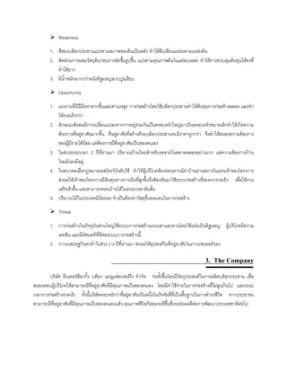 Weakness
1. สีของบล็อกประสานแปรตามสภาพของดินเปนหลัก ทําใหสีเปลี่ยนแปลงตามแหลงดิน
2. สัดสวนการผสมวัตถุดิบกอนการอัดขึ้นรูปขึ้น แปรตามคุณภาพดินในแตละแหลง ทําใหการควบคุมตนทุนใหคงที่
ทําไดยาก
3. มีนํ้าหนักมากกวาผนังอิฐมอญฉาบปูนเรียบ
Opportunity
1. แรงงานที่มีฝมือหายากขึ้นและคาแรงสูง การกอสรางโดยใชบล็อกประสานทําใหตนทุนการกอสรางลดลง และทํา
ใหรวดเร็วกวา
2. ลักษณะสังคมมีการเปลี่ยนแปลงจากการอยูรวมกันเปนครอบครัวใหญมาเปนครอบครัวขนาดเล็กทําใหเกิดความ
ตองการที่อยูอาศัยมากขึ้น ที่อยูอาศัยที่สรางดวยบล็อกประสานจะมีราคาถูกกวา จึงทําใหสนองความตองการ
ของผูมีรายไดนอย แตตองการมีที่อยูอาศัยเปนของตนเอง
3. ในชวงระยะเวลา 2 ปที่ผานมา ปริมาณบานใหมสําหรับรอขายในตลาดลดลงอยางมาก แตความตองการบาน
ใหมยังคงมีอยู
4. ในอนาคตเมื่อกฎหมายเอสโครวบังคับใช ทําใหผูบริโภคตองผอนดาวนคาบานผานสถาบันแทนเจาของโครงการ
สงผลใหเจาของโครงการมีตนทุนทางการเงินที่สูงขึ้นจึงตองหันมาใชระบบกอสรางที่สะดวกรวดเร็ว เพื่อใหงาน
เสร็จเร็วขึ้น และสามารถดอนบานไดในระยะเวลาอันสั้น
5. ปริมาณไมในประเทศมีนอยลง จําเปนตองหาวัสดุอื่นทดแทนในการกอสราง
Threat
1. การกอสรางในปจจุบันสวนใหญใชระบบการกอสรางแบบเสาและคานโดยใชผนังเปนอิฐมอญ ผูบริโภคมีความ
เคยชิน และมีทัศนคติที่ดีตอระบบการกอสรางนี้
2. ภาวะเศรษฐกิจตกตํ่าในชวง 2-3 ปที่ผานมา สงผลใหอุปสงคในที่อยูอาศัยในภาวะชะลอตัวลง
3. The Company
บริษัท อินเตอรล็อกกิ้ง บล็อก แมนูแฟคเจอรริ่ง จํากัด กอตั้งขึ้นโดยมีวัตถุประสงคในการผลิตบล็อกประสาน เพื่อ
สนองตอบผูบริโภคใหสามารถมีที่อยูอาศัยที่มีคุณภาพเปนของตนเอง โดยมีคาใชจายในการกอสรางที่ไมสูงเกินไป และระยะ
เวลาการกอสรางรวดเร็ว ทั้งนี้บริษัทตระหนักวาที่อยูอาศัยเปนหนึ่งในปจจัยสี่ที่เปนพื้นฐานในการดํารงชีวิต หากประชาชน
สามารถมีที่อยูอาศัยที่มีคุณภาพเปนของตนเองแลว คุณภาพชีวิตก็ยอมจะดีขึ้นซึ่งจะสงผลดีตอการพัฒนาประเทศชาติตอไป
 