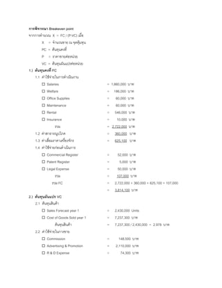 การพิจารณา Breakeven point
จากการคํานวณ X = FC / (P-VC) เมื่อ
X = จํานวนขาย ณ จุดคุมทุน
PC = ตนทุนคงที่
P = ราคาขายตอหนวย
VC = ตนทุนผันแปรตอหนวย
1.) ตนทุนคงที่ FC
1.1 คาใชจายในการดําเนินงาน
Salaries = 1,860,000 บาท
Welfare = 186,000 บาท
Office Supplies = 60,000 บาท
Maintenance = 60,000 บาท
Rental = 546,000 บาท
Insurance = 10,000 บาท
รวม = 2,722,000 บาท
1.2 คาสาธารณูปโภค = 360,000 บาท
1.3 คาเสื่อมราคาเครื่องจักร = 625,100 บาท
1.4 คาใชจายกอนดําเนินการ
Commercial Register = 52,000 บาท
Patent Register = 5,000 บาท
Legal Expense = 50,000 บาท
รวม = 107,000 บาท
รวม FC = 2,722,000 + 360,000 + 625,100 + 107,000
= 3,814,100 บาท
2.) ตนทุนผันแปร VC
2.1 ตนทุนสินคา
Sales Forecast year 1 = 2,430,000 Units
Cost of Goods Sold year 1 = 7,237,300 บาท
ตนทุนสินคา = 7,237,300 / 2,430,000 = 2.978 บาท
2.2 คาใชจายในการขาย
Commission = 148,500 บาท
Advertising & Promotion = 2,110,000 บาท
R & D Expense = 74,300 บาท
 