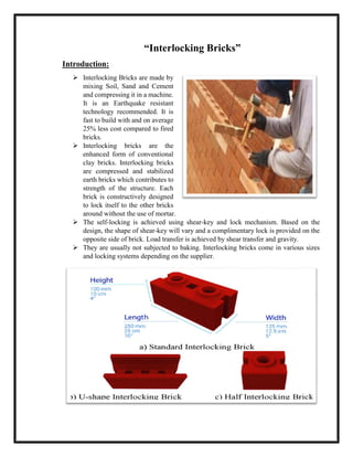“Interlocking Bricks”
Introduction:
➢ Interlocking Bricks are made by
mixing Soil, Sand and Cement
and compressing it in a machine.
It is an Earthquake resistant
technology recommended. It is
fast to build with and on average
25% less cost compared to fired
bricks.
➢ Interlocking bricks are the
enhanced form of conventional
clay bricks. Interlocking bricks
are compressed and stabilized
earth bricks which contributes to
strength of the structure. Each
brick is constructively designed
to lock itself to the other bricks
around without the use of mortar.
➢ The self-locking is achieved using shear-key and lock mechanism. Based on the
design, the shape of shear-key will vary and a complimentary lock is provided on the
opposite side of brick. Load transfer is achieved by shear transfer and gravity.
➢ They are usually not subjected to baking. Interlocking bricks come in various sizes
and locking systems depending on the supplier.
 