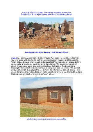 Interlocking Building System - Dry-stacked mortarless construction
Interlocking dry-stacked mortarless block houses demolished
Interlocking Building System - Soil Cement Block
moladi has been approached by the Sol Plaatje Municipality in Kimberley, Northen
Cape, to assist with the backlog of Government subsidy housing or BNG projects.
When visiting the previously developed areas of RDP homes we were shocked at the
poor quality of structures currently being demolished. The structures were built
about 15 years ago using Interlocking Stabilised Soil Bricks. The Interlocking
Building System uses hydraulic machines to compress local soil mixed with a small
amount of cement to produce the soil to form the interlocking cement blocks - The
interlocking building system does not make use of mortar between the joints and the
blocks are simply stacked dry on top of each other.
Interlocking dry stacking soil-cement blocks walls cracking
 