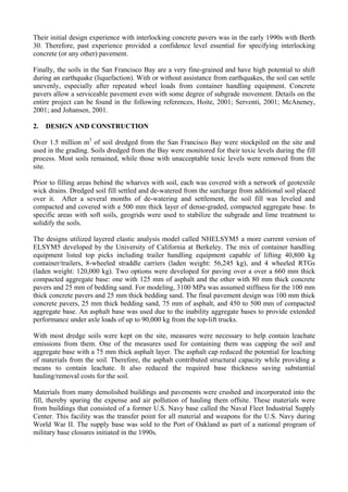 Their initial design experience with interlocking concrete pavers was in the early 1990s with Berth
30. Therefore, past experience provided a confidence level essential for specifying interlocking
concrete (or any other) pavement.
Finally, the soils in the San Francisco Bay are a very fine-grained and have high potential to shift
during an earthquake (liquefaction). With or without assistance from earthquakes, the soil can settle
unevenly, especially after repeated wheel loads from container handling equipment. Concrete
pavers allow a serviceable pavement even with some degree of subgrade movement. Details on the
entire project can be found in the following references, Hoite, 2001; Serventi, 2001; McAneney,
2001; and Johansen, 2001.
2. DESIGN AND CONSTRUCTION
Over 1.5 million m3
of soil dredged from the San Francisco Bay were stockpiled on the site and
used in the grading. Soils dredged from the Bay were monitored for their toxic levels during the fill
process. Most soils remained, while those with unacceptable toxic levels were removed from the
site.
Prior to filling areas behind the wharves with soil, each was covered with a network of geotextile
wick drains. Dredged soil fill settled and de-watered from the surcharge from additional soil placed
over it. After a several months of de-watering and settlement, the soil fill was leveled and
compacted and covered with a 500 mm thick layer of dense-graded, compacted aggregate base. In
specific areas with soft soils, geogrids were used to stabilize the subgrade and lime treatment to
solidify the soils.
The designs utilized layered elastic analysis model called NHELSYM5 a more current version of
ELSYM5 developed by the University of California at Berkeley. The mix of container handling
equipment listed top picks including trailer handling equipment capable of lifting 40,800 kg
container/trailers, 8-wheeled straddle carriers (laden weight: 56,245 kg), and 4 wheeled RTGs
(laden weight: 120,000 kg). Two options were developed for paving over a over a 660 mm thick
compacted aggregate base: one with 125 mm of asphalt and the other with 80 mm thick concrete
pavers and 25 mm of bedding sand. For modeling, 3100 MPa was assumed stiffness for the 100 mm
thick concrete pavers and 25 mm thick bedding sand. The final pavement design was 100 mm thick
concrete pavers, 25 mm thick bedding sand, 75 mm of asphalt, and 450 to 500 mm of compacted
aggregate base. An asphalt base was used due to the inability aggregate bases to provide extended
performance under axle loads of up to 90,000 kg from the top-lift trucks.
With most dredge soils were kept on the site, measures were necessary to help contain leachate
emissions from them. One of the measures used for containing them was capping the soil and
aggregate base with a 75 mm thick asphalt layer. The asphalt cap reduced the potential for leaching
of materials from the soil. Therefore, the asphalt contributed structural capacity while providing a
means to contain leachate. It also reduced the required base thickness saving substantial
hauling/removal costs for the soil.
Materials from many demolished buildings and pavements were crushed and incorporated into the
fill, thereby sparing the expense and air pollution of hauling them offsite. These materials were
from buildings that consisted of a former U.S. Navy base called the Naval Fleet Industrial Supply
Center. This facility was the transfer point for all material and weapons for the U.S. Navy during
World War II. The supply base was sold to the Port of Oakland as part of a national program of
military base closures initiated in the 1990s.
 