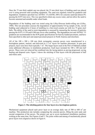 Once the 75 mm thick asphalt cap was placed, the 25 mm thick layer of bedding sand was placed
over it using powered sand screeding equipment. The sand was regularly tested for gradation and
degradation. Gradation specified was ASTM C 33 (ASTM, 2001) for concrete sand had almost 0%
passing the 0.075 mm sieve. This was specified to drain any excess water, and not allow the sand to
become saturated and unstable under wheel loads.
Degradation of the bedding sand was tested using the Lilley-Dowson bottle-rolling test (Lilley,
1988). This test procedure assesses the degradation of approximately 0.4 kg sample of dry, sieved
bedding sand subjected to 6 hours of tumbling in a liter-sized ceramic jar with two 75 gram steel
balls. The ability of the sand to resist degradation is assessed by measuring the increase of particles
passing the 0.075, 0.150 and 0.300 mm sieves after tumbling. The degradation test and ASTM C 33
gradation are recommended in the ICPI guide specifications for heavily loaded pavements, and have
been specified in other port and airport pavement projects in North America and elsewhere.
All of the 100 x 200 x 100 mm thick rectangular concrete pavers were manufactured in a
herringbone pattern, stacked, and delivered in 1.3 m2
layers for machine placement. In past port
projects, layer sizes have been typically 1 m2
. The larger layers used at the Port of Oakland yielded
some additional efficiency in installation production. Each layer included for 100 x 100 mm half
pavers. These were not removed but combined into the laying pattern as paving progressed, saving
hauling and disposal costs. Figure 3 shows the stitching of four layers with the placement of half
and whole units.
Figure 3. The stitching pattern for four layers in a herringbone pattern.
Mechanized equipment placed each paver layer at an average daily rate of 500 to 600 m2
per
machine. This production rate includes compacting the concrete pavers, filling the joint sand, and
second compaction of the pavers. The project saw up to seven mechanical installation machines
working at the same time. See Figures 4 and 5. The joints within and among of mechanically placed
paver layers were aligned as shown in Figure 6.
 
