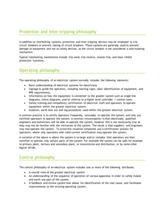 Protection and Inter-tripping philosophy
In addition to interlocking systems, protection and inter-tripping devices may be employed to trip
circuit breakers or prevent closing of circuit breakers. These systems are generally used to prevent
damage to equipment and not as safety devices, as the circuit breaker is not considered a safe isolating
mechanism.
Typical interlocking mechanisms include trip send, trip receive, master trip, and close inhibit
protection functions.
Operating philosophy
The operating philosophy of an electrical system normally includes the following elements:
 Basic understanding of electrical systems for electricians
 Signage to guide the operators, including warning signs, clear identification of equipment, and
PPE requirements.
 Information on how the equipment is connected to the greater system such as single line
diagrams, mimic diagrams, and/or referral to a higher level controller / control room.
 Safety training and competency certification of electrical staff and operators to operate
equipment within the greater electrical system.
 Isolation, earth lock out and tag procedures used within the greater electrical system.
A common practice is to certify operators frequently, (annually) to operate the system, and only use
certified operators to operate the system. A common misconception is that electrically qualified
engineers and technicians will be able to operate the system, however this is not necessarily true as
they may not be familiar with the intricacies of the system. The result is that suppliers, and engineers
may mal-operate the system. To avoid this situation companies use a certification process for
operators, where only operators with valid current certification may operate the system.
A variation of the above is where the system is so large and/or complex that operators are then
certified to operate only certain parts of the system. For example the system can be split for example
to primary plant, tertiary and secondary plant, or transmission and distribution, or by some other
logical divide.
Control philosophy
The control philosophy of an electrical system includes one or more of the following attributes:
 A overall view of the greater electrical system
 An understanding of the sequence of operation of various apparatus in order to safely isolate
and earth any part of the system.
 A feedback and review system that allows for identification of the root cause, and facilitates
improvements to the existing operating system.
 
