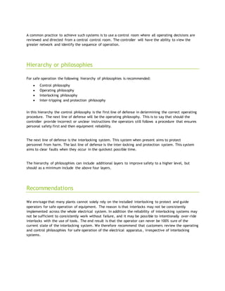 A common practice to achieve such systems is to use a control room where all operating decisions are
reviewed and directed from a central control room. The controller will have the ability to view the
greater network and identify the sequence of operation.
Hierarchy or philosophies
For safe operation the following hierarchy of philosophies is recommended:
 Control philosophy
 Operating philosophy
 Interlocking philosophy
 Inter-tripping and protection philosophy
In this hierarchy the control philosophy is the first line of defense in determining the correct operating
procedure. The next line of defense will be the operating philosophy. This is to say that should the
controller provide incorrect or unclear instructions the operators still follows a procedure that ensures
personal safety first and then equipment reliability.
The next line of defense is the interlocking system. This system when present aims to protect
personnel from harm. The last line of defense is the inter-locking and protection system. This system
aims to clear faults when they occur in the quickest possible time.
The hierarchy of philosophies can include additional layers to improve safety to a higher level, but
should as a minimum include the above four layers.
Recommendations
We envisage that many plants cannot solely rely on the installed interlocking to protect and guide
operators for safe operation of equipment. The reason is that interlocks may not be consistently
implemented across the whole electrical system. In addition the reliability of interlocking systems may
not be sufficient to consistently work without failure, and it may be possible to intentionally over-ride
interlocks with the use of tools. The end result is that the operator can never be 100% sure of the
current state of the interlocking system. We therefore recommend that customers review the operating
and control philosophies for safe operation of the electrical apparatus, irrespective of interlocking
systems.
 