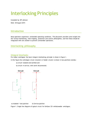 Interlocking Principles
Compiled by: BP Johnson
Date: 28 August 2015
Introduction
Many operators experience unintended operating conditions. This document provides some insight into
the various interlocking, inter-tripping, protection and control philosophies, and how these should be
integrated with one another to prevent unintended operations.
Interlocking philosophy
Integral Interlocks
For indoor switchgear the basic integral interlocking principle is shown in figure 1.
In this figure the switchgear circuit (incomer or feeder circuit) is shown in two positions namely:-
a) circuit isolated and earthed and
b) circuit in service, with earth disconnected.
a) Isolated / test position b) Service position
Figure 1. Single line diagram of typical circuit for UniGear ZS1 withdrawable switchgear.
 