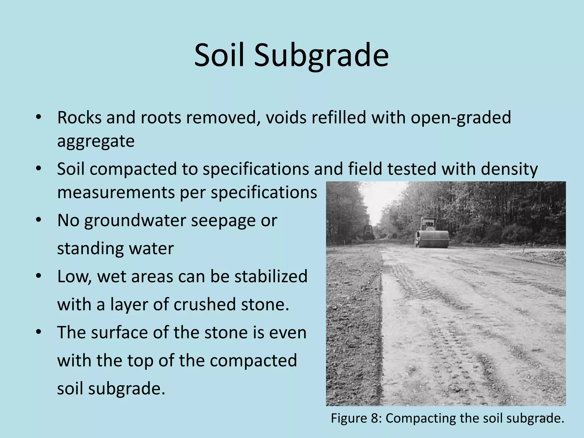 Soil Subgrade
• Rocks and roots removed, voids refilled with open-graded
aggregate
• Soil compacted to specifications and field tested with density
measurements per specifications
• No groundwater seepage or
standing water
• Low, wet areas can be stabilized
with a layer of crushed stone.
• The surface of the stone is even
with the top of the compacted
soil subgrade.
14Figure 8: Compacting the soil subgrade.
 