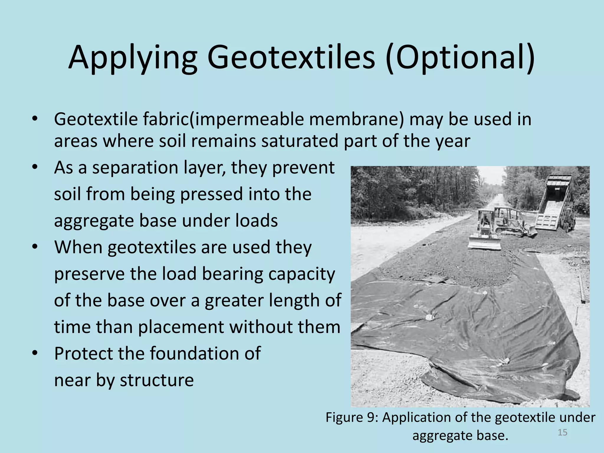 Applying Geotextiles (Optional)
• Geotextile fabric(impermeable membrane) may be used in
areas where soil remains saturated part of the year
• As a separation layer, they prevent
soil from being pressed into the
aggregate base under loads
• When geotextiles are used they
preserve the load bearing capacity
of the base over a greater length of
time than placement without them
• Protect the foundation of
near by structure
15
Figure 9: Application of the geotextile under
aggregate base.
 