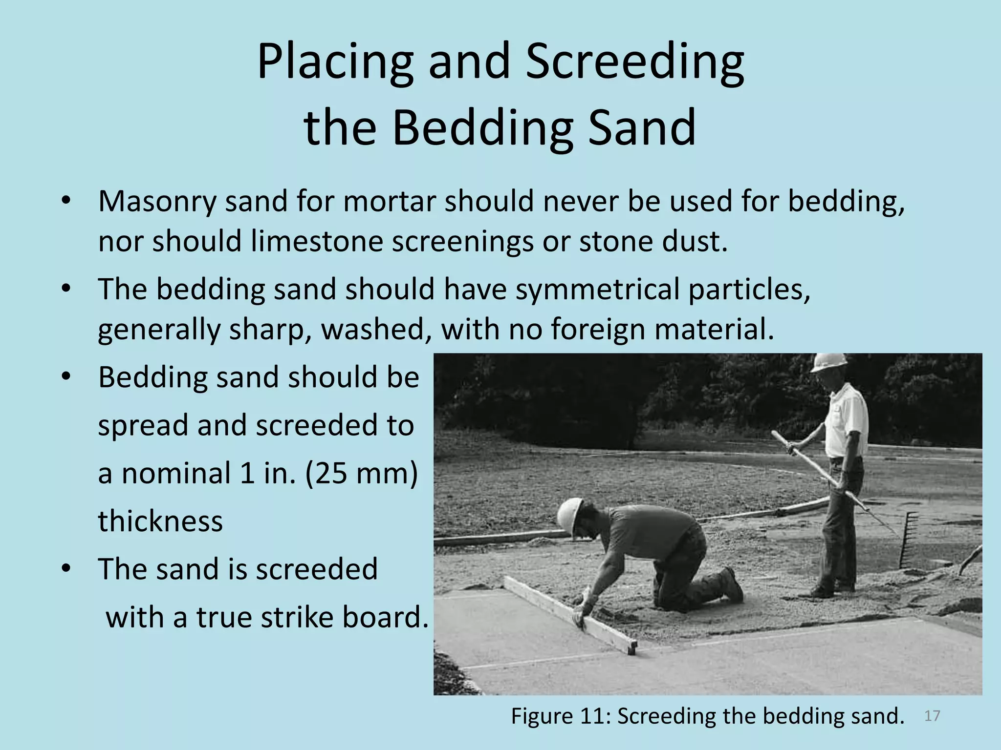 Placing and Screeding
the Bedding Sand
• Masonry sand for mortar should never be used for bedding,
nor should limestone screenings or stone dust.
• The bedding sand should have symmetrical particles,
generally sharp, washed, with no foreign material.
• Bedding sand should be
spread and screeded to
a nominal 1 in. (25 mm)
thickness
• The sand is screeded
with a true strike board.
17Figure 11: Screeding the bedding sand.
 