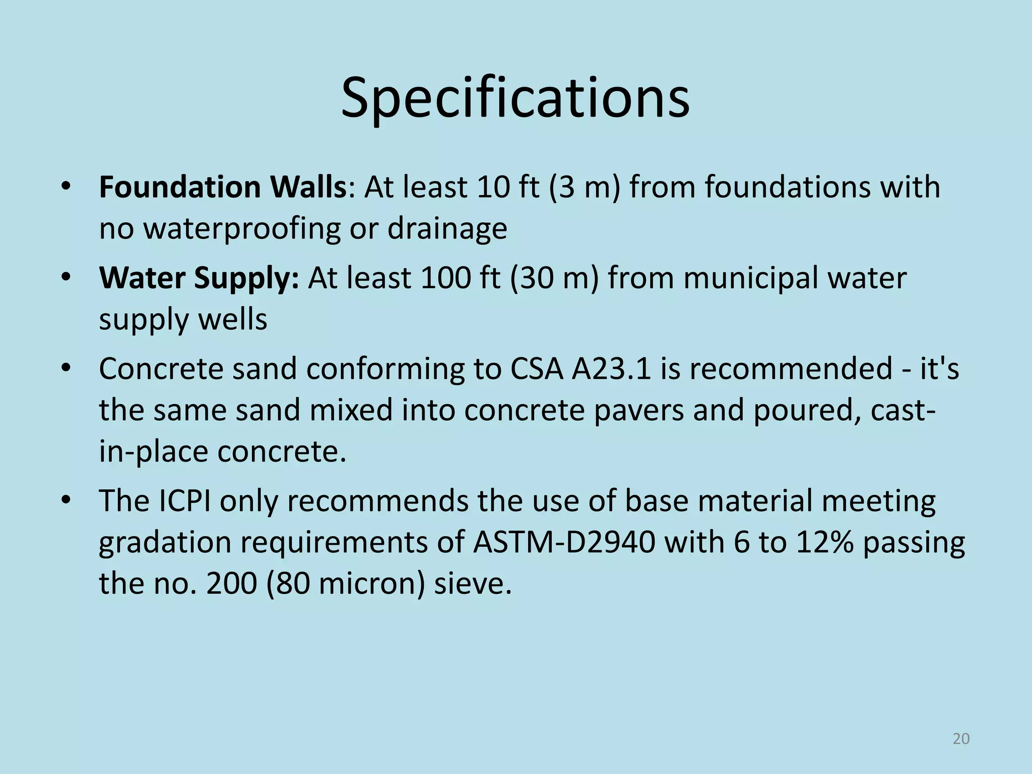 Specifications
• Foundation Walls: At least 10 ft (3 m) from foundations with
no waterproofing or drainage
• Water Supply: At least 100 ft (30 m) from municipal water
supply wells
• Concrete sand conforming to CSA A23.1 is recommended - it's
the same sand mixed into concrete pavers and poured, cast-
in-place concrete.
• The ICPI only recommends the use of base material meeting
gradation requirements of ASTM-D2940 with 6 to 12% passing
the no. 200 (80 micron) sieve.
20
 