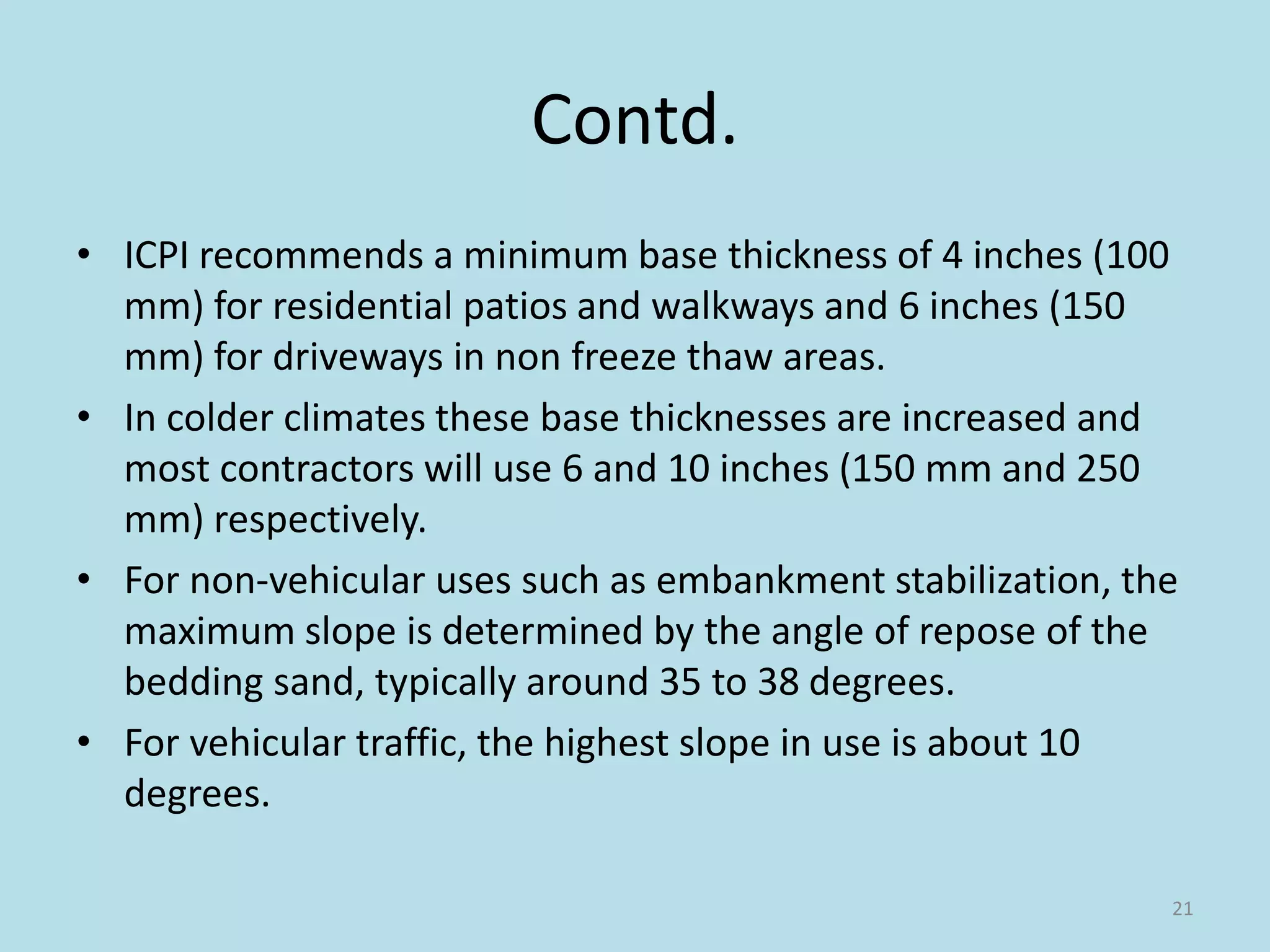 Contd.
• ICPI recommends a minimum base thickness of 4 inches (100
mm) for residential patios and walkways and 6 inches (150
mm) for driveways in non freeze thaw areas.
• In colder climates these base thicknesses are increased and
most contractors will use 6 and 10 inches (150 mm and 250
mm) respectively.
• For non-vehicular uses such as embankment stabilization, the
maximum slope is determined by the angle of repose of the
bedding sand, typically around 35 to 38 degrees.
• For vehicular traffic, the highest slope in use is about 10
degrees.
21
 