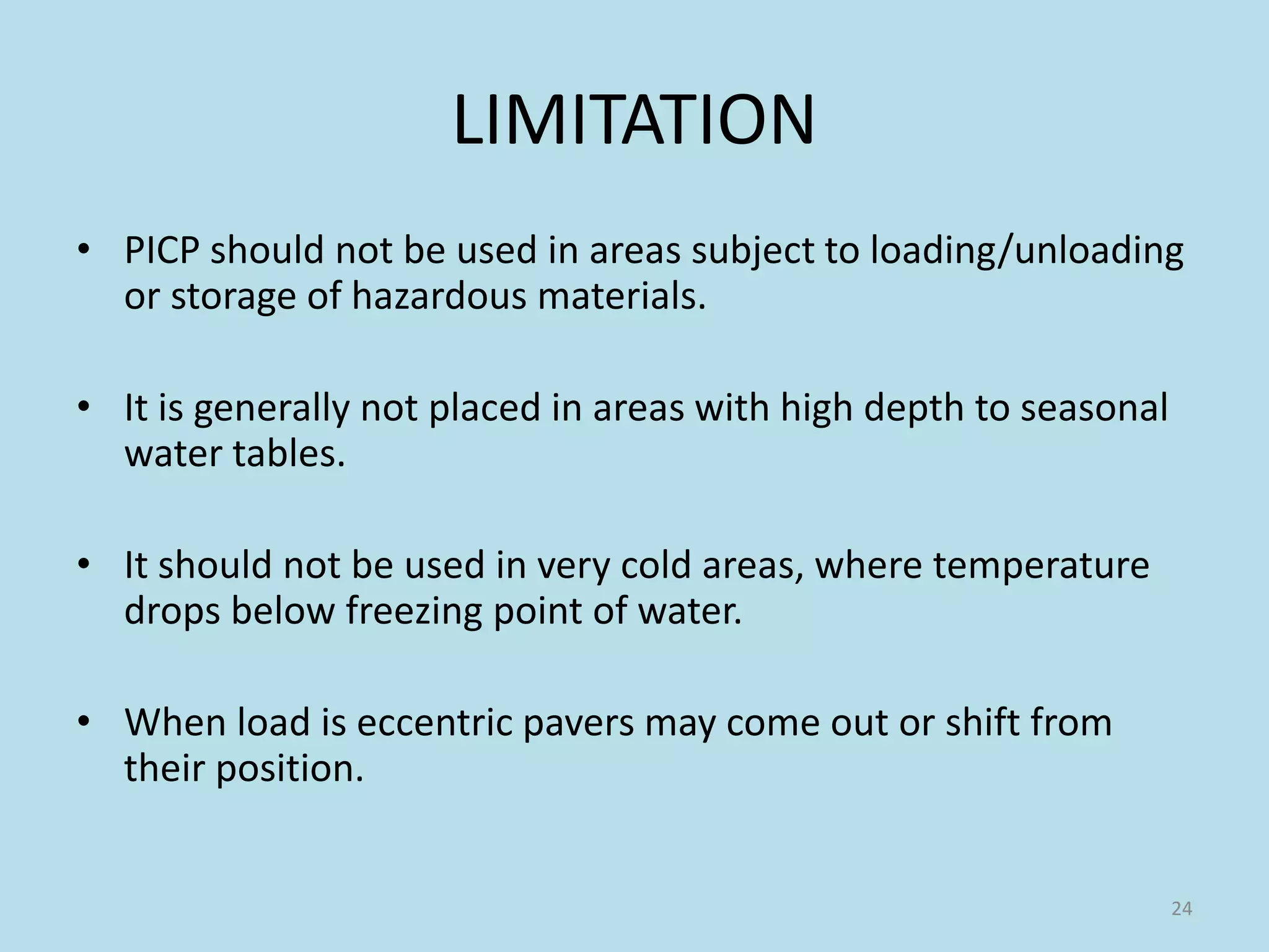 LIMITATION
• PICP should not be used in areas subject to loading/unloading
or storage of hazardous materials.
• It is generally not placed in areas with high depth to seasonal
water tables.
• It should not be used in very cold areas, where temperature
drops below freezing point of water.
• When load is eccentric pavers may come out or shift from
their position.
24
 