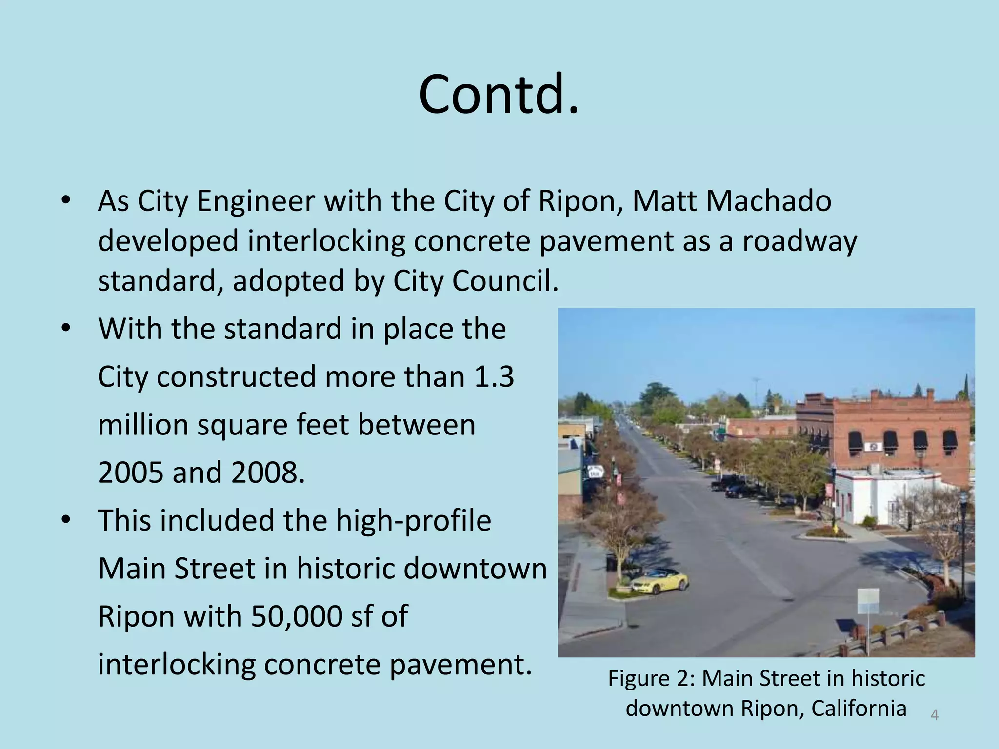 Contd.
• As City Engineer with the City of Ripon, Matt Machado
developed interlocking concrete pavement as a roadway
standard, adopted by City Council.
• With the standard in place the
City constructed more than 1.3
million square feet between
2005 and 2008.
• This included the high-profile
Main Street in historic downtown
Ripon with 50,000 sf of
interlocking concrete pavement.
4
Figure 2: Main Street in historic
downtown Ripon, California
 
