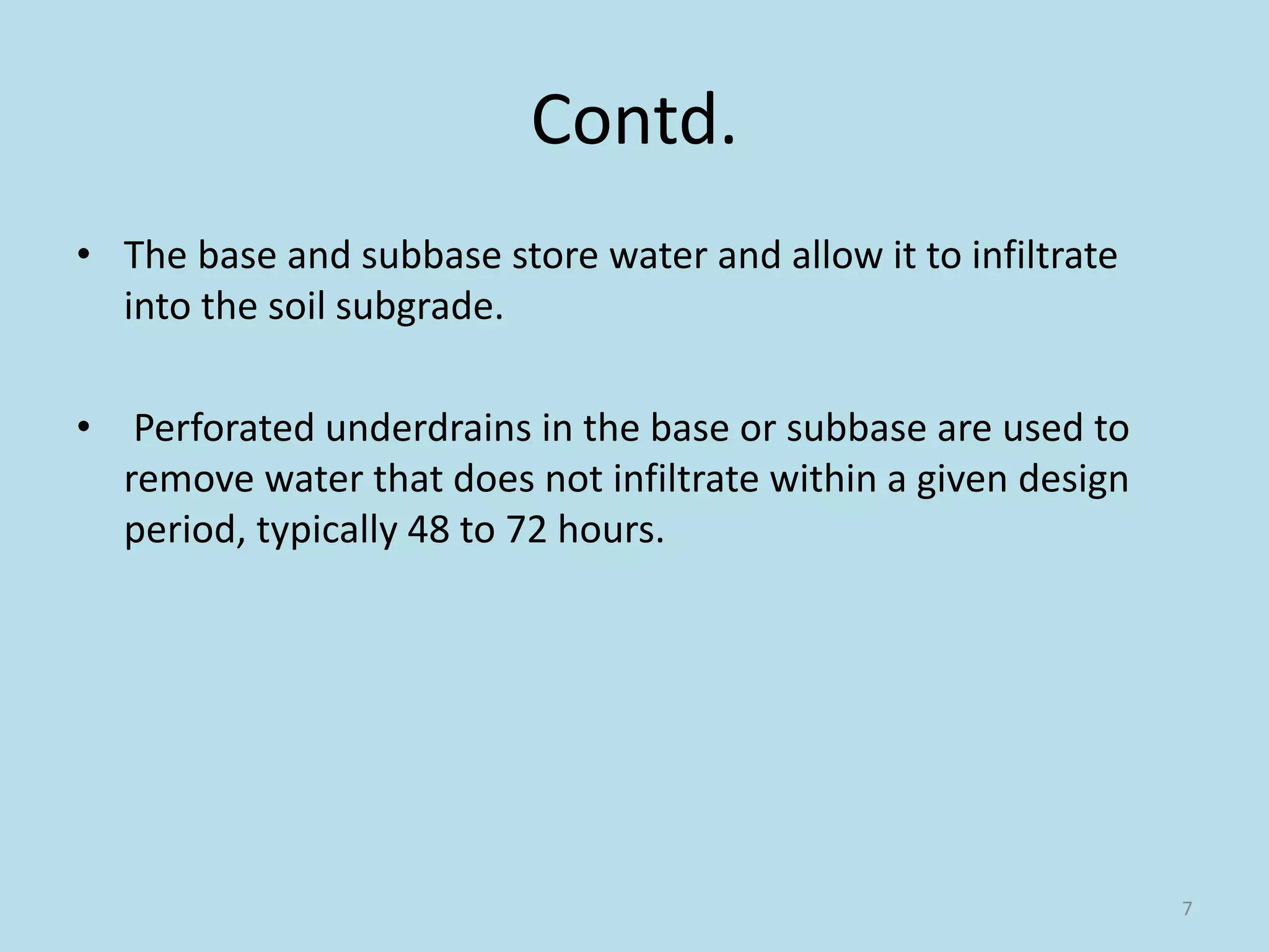 Contd.
• The base and subbase store water and allow it to infiltrate
into the soil subgrade.
• Perforated underdrains in the base or subbase are used to
remove water that does not infiltrate within a given design
period, typically 48 to 72 hours.
7
 