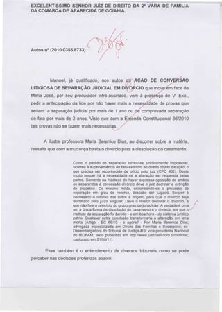 EXCELENTÍSSIMO SENHOR JUÍZ DE DIREITO DA 2a VARA DE FAMÍLIA
DA COMARCA DE APARECIDA DE GOIÂNIA.

Autos n° (2010.0355.8733)

Manoel, já qualificado, nos autos ela AÇÃO DE CONVERSÃO
LITIGIOSA DE SEPARAÇÃO JUDICIAL EM DÍ^6áciO que mowiín face de
Maria José, por seu procurador infra-assinado, vem à presetíça de V. Exa.,
pedir a antecipação da lide por não haver mais a necessidade de provas que
seriam: a separação judicial por mais de 1 ano ou de comprovada separação
de fato por mais de 2 anos. Visto que com a Ejrfenda Constitucional 66/2010
tais provas não se fazem mais necessári;

A ilustre professora Maria Berenice Dias, ao discorrer sobre a matéria,
ressalta que com a mudança basta o divórcio para a dissolução do casamento:
Como o pedido de separação tornou-se juridicamente impossível,
ocorreu à superveniência de fato extintivo ao direito objeto da ação, o
que precisa ser reconhecido de ofício pelo juiz (CPC 462). Deste
modo sequer há a necessidade de a alteração ser requerida pelas
partes. Somente na hipótese de haver expressa oposição de ambos
os separandos à concessão divórcio deve o juiz decretar a extinção
do processo. Do mesmo modo, encontrando-se o processo de
separação em grau de recurso, descabe ser julgado. Sequer é
necessário o retorno dos autos à origem, para que o divórcio seja
decretado pelo juízo singular. Deve o relator decretar o divórcio, fique não fere o princípio do grupo grau de jurisdição. A verdade é uma
só: a única forma de dissolução do casamento é o divórcio, eis que o
instituto da separação foi banido - e em boa hora - do sistema jurídico
pátrio. Qualquer outra conclusão transformaria a alteração em letra
morta (Artigo - EC 66/10 - e agora? - Por Maria Berenice Dias;
advogada especializada em Direito das Famílias e Sucessões; exDesembargadora do Tribunal de Justiça-RS; vice-presidenta Nacional
do IBDFAM; texto publicado em http://www.jusbrasil.com,br/noticias;
capturado em 21/05/11).

Esse também é o entendimento de diversos tribunais como se pode
perceber nas decisões proferidas abaixo:

 
