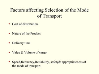 Factors affecting Selection of the Mode
of Transport
 Cost of distribution
 Nature of the Product
 Delivery time
 Value & Volume of cargo
 Speed,frequency,Reliability, safety& appropriateness of
the mode of transport.
 