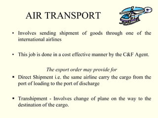 AIR TRANSPORT
• Involves sending shipment of goods through one of the
international airlines
• This job is done in a cost effective manner by the C&F Agent.
The export order may provide for
 Direct Shipment i.e. the same airline carry the cargo from the
port of loading to the port of discharge
 Transhipment - Involves change of plane on the way to the
destination of the cargo.
 