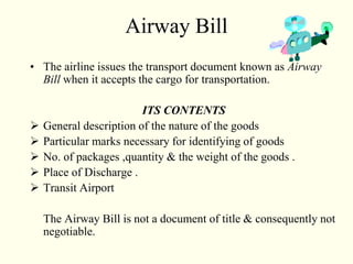 Airway Bill
• The airline issues the transport document known as Airway
Bill when it accepts the cargo for transportation.
ITS CONTENTS
 General description of the nature of the goods
 Particular marks necessary for identifying of goods
 No. of packages ,quantity & the weight of the goods .
 Place of Discharge .
 Transit Airport
The Airway Bill is not a document of title & consequently not
negotiable.
 