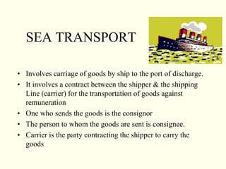 SEA TRANSPORT
• Involves carriage of goods by ship to the port of discharge.
• It involves a contract between the shipper & the shipping
Line (carrier) for the transportation of goods against
remuneration
• One who sends the goods is the consignor
• The person to whom the goods are sent is consignee.
• Carrier is the party contracting the shipper to carry the
goods
 