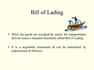 Bill of Lading
 When the goods are accepted by carrier for transportation
then he issues a transport document called Bill of Lading.
 It is a negotiable instrument & can be transferred by
endorsement & Delivery
 