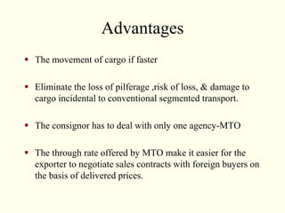 Advantages
 The movement of cargo if faster
 Eliminate the loss of pilferage ,risk of loss, & damage to
cargo incidental to conventional segmented transport.
 The consignor has to deal with only one agency-MTO
 The through rate offered by MTO make it easier for the
exporter to negotiate sales contracts with foreign buyers on
the basis of delivered prices.
 