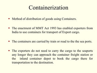 Containerization
 Method of distribution of goods using Containers.
 The enactment of MMT Act 1993 has enabled exporters from
India to use containers for transport of Export cargo.
 The containers are carried by train or road to the the sea ports.
 The exporters do not need to carry the cargo to the seaports
any longer they can approach the container freight station or
the inland container depot to book the cargo there for
transportation to the destination.
 