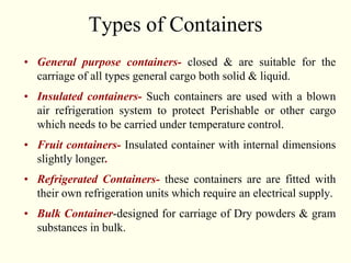 Types of Containers
• General purpose containers- closed & are suitable for the
carriage of all types general cargo both solid & liquid.
• Insulated containers- Such containers are used with a blown
air refrigeration system to protect Perishable or other cargo
which needs to be carried under temperature control.
• Fruit containers- Insulated container with internal dimensions
slightly longer.
• Refrigerated Containers- these containers are are fitted with
their own refrigeration units which require an electrical supply.
• Bulk Container-designed for carriage of Dry powders & gram
substances in bulk.
 