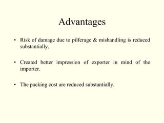 Advantages
• Risk of damage due to pilferage & mishandling is reduced
substantially.
• Created better impression of exporter in mind of the
importer.
• The packing cost are reduced substantially.
 