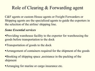 Role of Clearing & Forwarding agent
C&F agents or custom House agents or Freight Forwarders or
Shipping agents are the specialized agents to guide the exporters in
the selection of the airline/ shipping line.
Some Essential services
Providing warehouse facility to the exporter for warehousing the
goods before transportation to the dock
Transportation of goods to the dock
Arrangement of containers required for the shipment of the goods
Booking of shipping space ,assistance in the packing of the
shipment
Arranging for marine or cargo insurance etc.
 