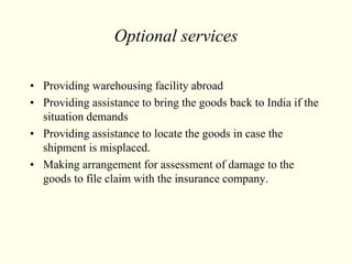Optional services
• Providing warehousing facility abroad
• Providing assistance to bring the goods back to India if the
situation demands
• Providing assistance to locate the goods in case the
shipment is misplaced.
• Making arrangement for assessment of damage to the
goods to file claim with the insurance company.
 