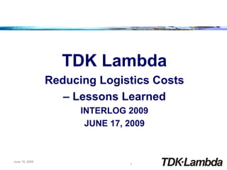 TDK Lambda
                Reducing Logistics Costs
                   – Lessons Learned
                      INTERLOG 2009
                       JUNE 17, 2009



June 19, 2009
                                1
 