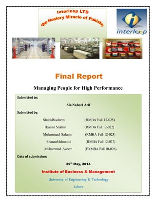 0 | P a g e 
Final Report 
Managing People for High Performance 
Submitted to: 
Sir.Nabeel Arif 
Submitted by: 
ShahidNadeem (RMBA Fall 12-025) 
Hassan Salman (RMBA Fall 12-022) 
Muhammad Saleem (RMBA Fall 12-023) 
 
ShanzaMehmood (RMBA Fall 12-037) 
Muhammad Azeem (EXMBA Fall 10-026) 
Date of submission: 
29th May, 2014 
Institute of Business & Management 
University of Engineering & Technology 
Lahore 
 