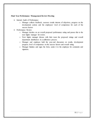 15 | P a g e 
Final Year Performance Management Review Meeting 
 Internal Audit of Performance 
o Manager collects feedback, assesses results interms of objectives, progress on the 
development actions and the employees’ level of competence for each of the 
success factors 
 Performance Review 
o Manager decides on an overall proposed performance rating and passes this to the 
next higher manager for review. 
o Next higher manager discuss with their team the proposed ratings and overall 
department distribution in a calibration process. 
o Manager and employee hold the year-end discussion on results, development 
progress, level of competence on the success factors and overall rating. 
o Manager finalizes and signs the form, sends it to the employee for comments and 
signature. 
 