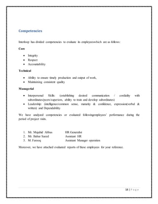 18 | P a g e 
Competencies 
Interloop has divided competencies to evaluate its employeeswhich are as follows: 
Core 
 Integrity 
 Respect 
 Accountability 
Technical 
 Ability to ensure timely production and output of work, 
 Maintaining consistent quality 
Managerial 
 Interpersonal Skills: (establishing desired communication / cordiality with 
subordinates/peers/superiors, ability to train and develop subordinates) 
 Leadership: (intelligence/common sense, maturity & confidence, expression(verbal & 
written) and Dependability 
We have analyzed competencies or evaluated followingemployees’ performance during the 
period of project visits. 
1. Mr. Mujahid Abbas HR Generalist 
2. Mr. Babar Saeed Assistant HR 
3. M. Farooq Assistant Manager operation 
Moreover, we have attached evaluated reports of these employees for your reference. 
 