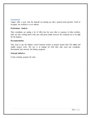 Comments 
August: After a poor start the financial are picking up with a general trend upwards. Need to 
recognize the workforce is over utilized. 
24 | P a g e 
Performance Analysis 
Their consultants are putting a lot of effort into the area often to expenses of other activities. 
Sales are also working hard in this area with good results; however the overhead cost is too high 
for the business. 
Recommendation 
They need to get the balance correct between activity on project greater than 250 million and 
smaller project work. The key is in training for both their sales team and consultants. 
Recommend they increase the training programs. 
Strategic initiatives 
Create a training program for sales 
 
