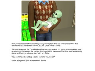 Hello, welcome to the first Absolutely Crazy Interruption! This is a small chapter-lette that features not our heir Bella Chandler, but her Uncle Daniel's family. You may remember that Daniel inherited the evil genius gene, but managed to repress it after an attempt on his sister's life. He has since married his sweeheart Shenene, been abducted by aliens, and had this adorable alien baby girl, Stella. &quot;You could have thought up a better name for me, mortal.&quot; Uh oh. Evil genius gene + alien DNA = trouble. 