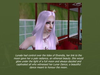 Lunala had control over the tides of Elvendia, her link to the moon gave her a pale radiance, an ethereal beauty. She would glow under the light of a full moon and always dazzled and captivated all who witnessed her Lunar Dance; a beautiful dance meant to honour the moon. 