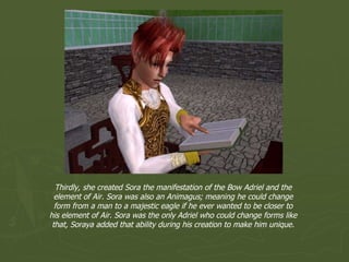 Thirdly, she created Sora the manifestation of the Bow Adriel and the element of Air. Sora was also an Animagus; meaning he could change form from a man to a majestic eagle if he ever wanted to be closer to his element of Air. Sora was the only Adriel who could change forms like that, Soraya added that ability during his creation to make him unique. 