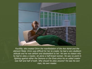 Fourthly, she created Drinn the manifestation of the Axe Adriel and the element Metal. Drinn was difficult for her to create; he had a very stubborn attitude and he was defiant and disobedient to her. He saw no reason why he had to obey a master, let alone a half-breed woman. He saw no point in fighting against either the Demons or the Elves since his so called creator was half and half of both. Why should he obey anyone? He was his own man, his own master. 