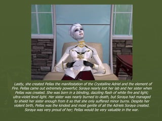 Lastly, she created Pellas the manifestation of the Crystalline Adriel and the element of Fire. Pellas came out extremely powerful; Soraya nearly lost her lab and her sister when Pellas was created. She was born in a blinding, dazzling flash of white fire and light; ultra-violet level light. Her sister was nearly burned to death, but Soraya had managed to shield her sister enough from it so that she only suffered minor burns. Despite her violent birth, Pellas was the kindest and most gentle of all the Adriels Soraya created. Soraya was very proud of her; Pellas would be very valuable in the war. 