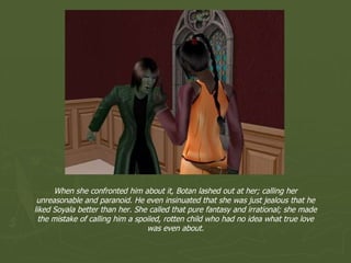 When she confronted him about it, Botan lashed out at her; calling her unreasonable and paranoid. He even insinuated that she was just jealous that he liked Soyala better than her. She called that pure fantasy and irrational; she made the mistake of calling him a spoiled, rotten child who had no idea what true love was even about. 